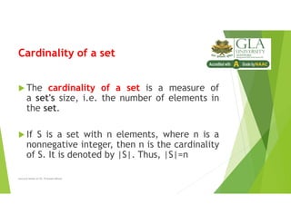 Cardinality of a set
 The cardinality of a set is a measure of
a set's size, i.e. the number of elements in
the set.
 If S is a set with n elements, where n is a
nonnegative integer, then n is the cardinality
of S. It is denoted by |S|. Thus, |S|=n
Lecture Notes of Dr. Praveen Mittal
 