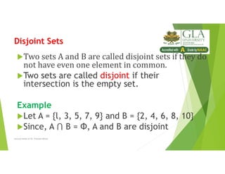 Disjoint Sets
Two sets A and B are called disjoint sets if they do
not have even one element in common.
Two sets are called disjoint if their
intersection is the empty set.
Example
Let A = {l, 3, 5, 7, 9} and B = {2, 4, 6, 8, 10}
Since, A B = Φ, A and B are disjoint
Lecture Notes of Dr. Praveen Mittal
 
