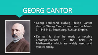 GEORG CANTOR
• Georg Ferdinand Ludwig Philipp Cantor
shortly “Georg Cantor” was born on March
3, 1845 in St. Petersburg, Russian Empire.
• During his time he made a notable
accomplishments in the field of
Mathematics which are widely used and
studied today.
 