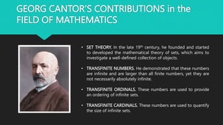 GEORG CANTOR’S CONTRIBUTIONS in the
FIELD OF MATHEMATICS
• SET THEORY. In the late 19th century, he founded and started
to developed the mathematical theory of sets, which aims to
investigate a well-defined collection of objects.
• TRANSFINITE NUMBERS. He demonstrated that these numbers
are infinite and are larger than all finite numbers, yet they are
not necessarily absolutely infinite.
• TRANSFINITE ORDINALS. These numbers are used to provide
an ordering of infinite sets.
• TRANSFINITE CARDINALS. These numbers are used to quantify
the size of infinite sets.
 