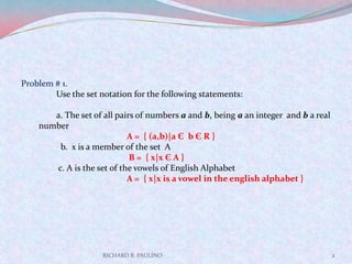 RICHARD B. PAULINO2Problem # 1.Use the set notation for the following statements:	a. The set of all pairs of numbers a and b, being a an integer  and b a real number	A =  { (a,b)|a Є  b Є R }	  b.  x is a member of the set  A  B =  { x|x Є A }	 c. A is the set of the vowels of English Alphabet 	A =  { x|x is a vowel in the english alphabet }