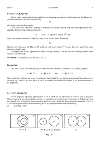 CHAP. 1] SET THEORY 3
Universal Set, Empty Set
All sets under investigation in any application of set theory are assumed to belong to some fixed large set
called the universal set which we denote by
U
unless otherwise stated or implied.
Given a universal set U and a property P, there may not be any elements of U which have property P. For
example, the following set has no elements:
(b) = {x | x is a positive integer, x
2
= 3}
Such a set with no elements is called the empty set or null set and is denoted by
∅
There is only one empty set. That is, if S and T are both empty, then S = T , since they have exactly the same
elements, namely, none.
The empty set ∅ is also regarded as a subset of every other set. Thus we have the following simple result
which we state formally.
Theorem 1.2: For any set A, we have ∅ ⊆ A ⊆ U.
Disjoint Sets
Two sets A and B are said to be disjoint if they have no elements in common. For example, suppose
A = {1, 2}, B = {4, 5, 6}, and C = {5, 6, 7, 8}
Then A and B are disjoint, and A and C are disjoint. But B and C are not disjoint since B and C have elements in
common, e.g., 5 and 6. We note that if A and B are disjoint, then neither is a subset of the other (unless one is
the empty set).
1.3 VENN DIAGRAMS
A Venn diagram is a pictorial representation of sets in which sets are represented by enclosed areas in the plane.
The universal set U is represented by the interior of a rectangle, and the other sets are represented by disks lying within
the rectangle. If A ⊆ B, then the disk representing A will be entirely within the disk representing B as in Fig. 1-1(a). If
A and B are disjoint, then the disk representing A will be separated from the disk representing
(b) as in Fig. 1-1(b).
Fig. 1-1
 