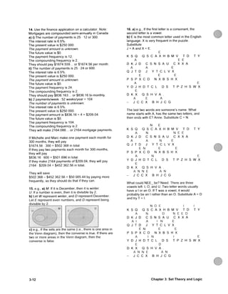 14. Use the finance application on a calculator. Note:
Mortgages are c o m p o u n d e d semi-annually in C a n a d a .
a) i) The number of payments is 25 • 12 or 300.
T h e interest rate is 6.5%.
T h e present value is $250 000.
The payment amount is unknown.
The future value is $0.
The payment frequency is 12.
T h e c o m p o u n d i n g frequency is 2.
They should pay $1674.559... or $1674.56 per month.
ii) The number of payments is 25 • 24 or 600.
The interest rate is 6.5%.
The present value is $250 000.
The payment amount is unknown.
T h e future value is $0.
The payment frequency is 24.
The compounding frequency is 2.
They should pay $836.163... or $836.16 bi-monthly.
b) 2 payments/week • 52 weeks/year = 104
The number of payments is unknown.
The interest rate is 6.5%.
The present value is $250 000.
The payment amount is $836.16 - 4 = $209.04.
The future value is $0.
The payment frequency is 104.
The c o m p o u n d i n g frequency is 2.
They will make 2164.088... or 2164 mortgage payments.
If Michelle and Marc m a k e one payment each month for
300 months, they will pay
$1674.56 300 = $502 368 in total.
If they pay two payments each month for 300 months,
they will pay
$836.16 600 = $501 696 in total.
If they make 2164 payments of $209.04, they will pay
2164 • $209.04 = $452 362.56 in total.
They will save
$502 368 - $452 362.56 = $50 005.44 by paying more
frequently, so they should do that if they can.
15. e.g., a) M: If it is December, then it is winter.
U: If a number is even, then it is divisible by 2.
b) Let W represent winter, and D represent December.
Let £ represent even numbers, and D represent being
divisible by 2.
c) e.g.. If the sets are the same (i.e., there is one area in
the V e n n diagram), then the converse is true. If there are
two or more areas in the V e n n diagram, then the
converse is false.
16. a) e.g.. If the first letter is a consonant, the
second letter is a vowel.
b) E is the most c o m m o n letter used in the English
language. X is very frequent in the puzzle.
Substitute
J = A and X = E.
E
K S Q Q S C A X H B M V T D T Y
A E E
D K J D C S N S A U C X X A
A A E
Q J T D J Y T C L V X
E E E
P S P X C D N X B S H X
A E
Y D J H D T C L D S T P Z H S W X
E
D K X Q S H V A .
A E A
- J C C X B H J C G
The last two words are someone's name. W h a t
name starts with A, has the same two letters, and
then ends with E? Anne. Substitute C = N.
N E
K S Q Q S C A X H B M V T D T Y
A N N E E
D K J D C S N S A U C X X A
A A N E
Q J T D J Y T C L V X
E N E E
P S P X C D N X B S H X
A N E
Y D J H D T C L D S T P Z H S W X
E
D K X Q S H V A .
A N N E A N
- J C C X B H J C G
W h a t could N E E _ be? Need. There are three
vowels left: I, O, and U. Two-letter words usually
have a I or an O. If T w a s a vowel, it would
probably be an I rather than an O. Substitute A = D
and try T = I.
N D E I I
K S Q Q S C A X H B M V T D T Y
A N D N E E D
D K J D C S N S A U C X X A
A I A I N E
Q J T D J Y T C L V X
E N E E
P S P X C D N X B S H X
A I N 1 E
Y D J H D T C L D S T P Z H S W X
E D
D K X Q S H V A .
A N N E A N
- J C C X B H J C G
3-12 C h a p t e r 3: S e t T h e o r y a n d L o g i c
 