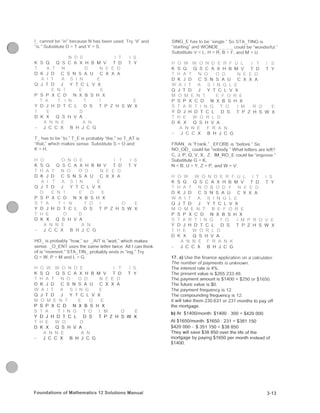 i r-«i fi • I - < u s c d . Try " i f and
'•, ' . > . J ' r . * . i i | l - ; ) .sM-t { S
I T I S
V s . , I , x 1! ;: f.. y I D T Y
i , ^ . E D
I. • 1 ^ : !. • n i; f ... /.
••J ' i I* J Y I i i V >.
. F- • . : • ;-J X ( !
i ^ ' : E
/ .11 : i i : : L '•• I /: H s w X
r) i- > ••/ A
f '. ' s i ' . U • ; r .• :.•',( .-l^v ni'^/'S'- • Af S
t i - . ' V,",., I ^ < ; i , - ' .= i b - . | . t . ; t > - S = O and
K = H.
' • • • • ' ^. • I s
V :J l l (, A X i i b M ^/ 1 i Y
D K ,1 Li ( .> fl A U c. >, X h
0 J I D f f; L y /•
p f. p X c l l rj X b P. H X
V D J H n r f ! ri L. r p / n vv x
K X O h •/ A
J r c /. ^ , . .
H O ^ is probably "how," so ^ A I T is "wait." which makes
sense . J I -v'T uses the s a m e letter twice. All I can think
of is "moment." STA^TIN^^ probably ends in "ing." Try
Q = W, P = M <"rn t .
H O W W O N D E I T I S
K S O O S sX A X H B M V 1 D "1 Y
D K J U C S N S A U G X X A
O J 1 D J Y T C L V X
P S P X C D N X B S H X
S T A T I N G T O I y O E
Y D J H D T C L D S T P Z H S W X
D K X Q S H V A .
A N N E A N
- J C C X B H J C G
- > I M f I X r -Kihr;..- XX(. M A TING is
: ifiMHj H . H v V o N i i i _ : " l i i o De "wonderful."
X-iljs]i»i;l' X i P P I ! . M = U,
H O W W O N D E R F U L I T I S
K X .J (J ; (, A X H s M v i y T Y
h K .1 r t. X, /t pi c X X A
i j I I I ) .1 f f s . L V /
P X P X t; P N X H f. H >'
• • : • R O E
' P 1 P 1, i L P> G I P Z H S W X
P K X i } I , H V A
J { i ; X p, H J (;
F R A N ^ is "Frank." ^ E F O R E is "before." So
NO O D could be "nobody " W h a t letters are left?
C, J, P, Q, V, X. Z, IM^RC^ L could be "improve,"
"iutiolilut,; (J K.
N p. IJ V X - P and VV -
H O W W O N D E R F U L I T I S
K X (J u X X A X H B M ^ I D T Y
P P ; f: X. -. IJ i^, / 1^ < X < A
X» J r PI I V 1 C i V X
P X X C iJ X B S H X
' i ' I h i l I P L Is X T P Z H S W X
IJ K X u G ! l V A
K
J C (; X B H J C G
17. a) Use the finance application on a calculator.
Ihe number of payments is unknown.
T h e interest rate is 4 % .
The present value is $265 233.48.
The payment amount is $1400 + $250 or $1650,
T h e future value is $0,
T h e payment frequency is 12.
T h e compounding frequency is 12.
It will take them 230.631 or 231 months to pay off
the mortgage.
b) At $1400/month; $1400 • 300 = $420 000
At $1650/month: $1650 ^ 231 = $381 150
$420 000 - $ 351 150 = $38 850
They will save $38 850 over the life of the
mortgage by paying $1650 per month instead of
$1400.
F o u n d a t i o n s o f M a t h e m a t i c s 12 S o l y t i o n s M a n u a i 3-13
 