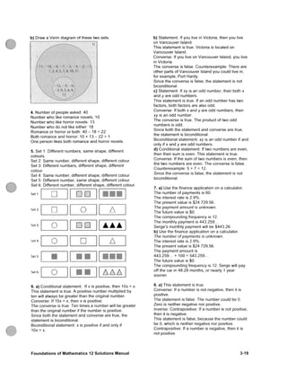 b) Draw a V e n n diagram of these two sets.
10. 1 •
4. Number of people asked: 40
Number w h o like romance novels; 10
Number w h o like horror novels: 13
Number w h o do not like either: 18
Romance or horror or both: 40 - 18 = 22
Both romance and horror: 10 + 13 - 22 = 1
O n e person likes both romance and horror novels.
5. Set 1: Different numbers, same shape, different
colours.
Set 2: S a m e number, different shape, different colour.
Set 3: Different numbers, different shape, different
colour.
Set 4: S a m e number, different shape, different colour.
Set 5: Different number, s a m e shape, different colour.
Set 6: Different number, different shape, different colour.
S e t l :
Set 2:
Set 3:
Set 4:
Set 5;
Set 6:
H ^
O A
O mm
o A
o
b) Statement: If you live in Victoha, then you live
on Vancouver Island.
This statement is true. Victoha is located on
Vancouver Island.
Converse: If you live on Vancouver Island, you live
in Victoha.
The converse is false. Counterexample: There are
other parts of Vancouver Island you could live in,
for example, Port Hardy.
Since the converse is false, the statement is not
biconditional.
c) Statement: If xy is an odd number, then both x
and y are odd numbers.
This statement is true. If an odd number has two
factors, both factors are also odd.
Converse: If both x and y are odd numbers, then
xy is an odd number.
The converse is true. The product of two odd
numbers is odd.
Since both the statement and converse are true,
the statement is biconditional.
Biconditional statement: xy is an odd number if and
only if X and y are odd numbers.
d) Conditional statement: If two numbers are even,
then their s u m is even. This statement is true.
Converse: If the s u m of two numbers is even, then
the two numbers are even. The converse is false.
Counterexample: 5 + 7 = 12.
Since the converse is false, the statement is not
biconditional.
7. a) Use the finance application on a calculator.
The number of payments is 60.
The interest rate is 2.9%.
The present value is $24 729.56.
The payment amount is unknown.
The future value is $0.
The compounding frequency is 12.
The monthly payment is 443.259...
Serge's monthly payment will be $443.26.
b) Use the finance application on a calculator.
The number of payments is unknown.
The interest rate is 2.9%.
The present value is $24 729.56.
The payment amount is
443.259... + 100 = 543.259...
The future value is $0.
The compounding frequency is 12. Serge will pay
off the car in 48.28 months, or neady 1 year
sooner.
6. a) Conditional statement; If x is positive, then lOx > x.
This statement is true. A positive number multiplied by
ten will always be greater than the onginal number.
Converse: If lOx > x, then x is positive.
The converse is true. Ten times a number will be greater
than the onginal number if the number is positive.
Since both the statement and converse are true, the
statement is biconditional.
Biconditional statement: x is positive if and only if
1 0 x > x .
8. a) This statement is true.
Converse: If a number is not negative, then it is
positive.
The statement is false. The number could be 0.
Zero is neither negative nor positive.
Inverse: Contrapositive: If a number is not positive,
then it is negative.
This statement is false, because the number could
be 0, which is neither negative nor positive.
Contrapositive: If a number is negative, then it is
not positive.
F o u n d a t i o n s of IVIathematics 12 S o l u t i o n s Manual 3-19
 