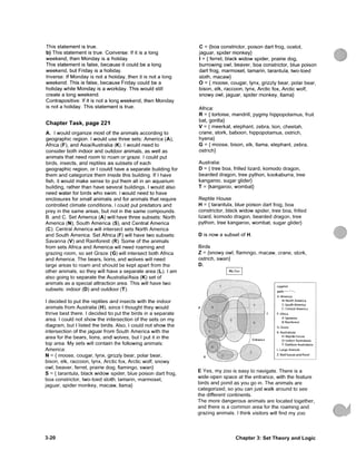 This statement is t m e .
b) This statement is t m e . Converse: If it is a long
w e e k e n d , then M o n d a y is a holiday.
This statement is false, because it could be a long
w e e k e n d , but Friday is a holiday.
Inverse: If M o n d a y is not a holiday, then it is not a long
w e e k e n d . This is false, because Friday could be a
holiday white M o n d a y is a workday. This would still
create a long w e e k e n d .
Contrapositive: If it is not a long w e e k e n d , then M o n d a y
is not a holiday. This statement is true.
C h a p t e r T a s k , p a g e 2 2 1
A. I would organize most o f ttie animals according to
geographic region. I would u s e three sets: A m e h c a (A),
Afhca (F), and Asia/Australia (K). I would need to
consider both indoor and outdoor animals, as well as
animals that need room to r o a m or graze. I could put
birds, insects, and reptiles a s subsets of each
geographic region, or I c o u l d have a separate building for
t h e m and categohze t h e m inside this building. If I have
fish, it would make sense to put them all in an aquarium
building, rather than have several buildings. I would also
need water for birds w h o s w i m . I would need to have
enclosures for small a n i m a l s and for animals that require
controlled climate conditions. I could put predators and
prey in the s a m e areas, but not in the s a m e c o m p o u n d s .
B. and C. Set America (A) will have three subsets: North
America (N), South A m e r i c a (S), and Central America
(C). Central America will intersect sets North America
and South America. Set Africa (F) will have two subsets:
Savanna (V) and Rainforest (R). S o m e of the animals
from sets Africa a n d A m e r i c a will need roaming and
grazing room, so set Graze (G) will intersect both Africa
and America. The bears, lions, and wolves will need
large areas to roam and should be kept apart from the
other animals, so they will have a separate area (L). I a m
also going to separate the Australia/Asia (K) set of
animals as a special attraction area. This will have two
subsets: indoor (D) and outdoor (T).
I decided to put the reptiles a n d insects with the indoor
animals from Australia (H), since I thought they would
thrive best there. I decided t o put the birds in a separate
area. I could not show the intersection of the sets on m y
diagram, but I listed the birds. Also, I could not show the
intersection of the jaguar f r o m South America with the
area for the bears, lions, a n d wolves, but I put it in the
top area. My sets will contain ttie following animals:
America:
N = { moose, cougar, lynx, grizzly bear, polar bear,
bison, elk, raccoon, lynx, Arctic fox, Arctic wolf, snowy
owl, beaver, ferret, prairie d o g , flamingo, swan}
S = {tarantula, black w i d o w spider, blue poison dart frog,
boa constrictor, two-toed sloth, tamarin, marmoset,
jaguar, spider monkey, m a c a w , llama}
C = {boa constrictor, poison dart frog, ocelot,
jaguar, spider monkey}
I = {ferret, black widow spider, prairie dog,
burrowing owl, beaver, boa constrictor, blue poison
dart frog, marmoset, tamarin, tarantula, two-toed
sloth, macaw}
O = { moose, cougar, lynx, grizzly bear, polar bear,
bison, elk, raccoon, lynx, Arctic fox, Arctic wolf,
snowy owl, jaguar, spider monkey, llama}
Africa:
R = {tortoise, mandrill, pygmy hippopotamus, fruit
bat, gorilla}
V = { meerkat, elephant, zebra, lion, cheetah,
crane, stork, baboon, hippopotamus, ostrich,
hyena}
G = { moose, bison, elk, llama, elephant, zebra,
ostrich}
Australia:
D = { t r e e boa, frilled lizard, k o m o d o dragon,
bearded dragon, tree python, kookaburra, tree
kangaroo, sugar glider}
T = {kangaroo, wombat}
Reptile House
H = {tarantula, blue poison dart frog, boa
constrictor, black widow spider, tree boa, frilled
lizard, k o m o d o dragon, bearded dragon, tree
python, tree kangaroo, wombat, sugar glider}
D is now a subset of H.
Birds
Z = {snowy owl, flamingo, macaw, crane, stork,
ostrich, swan}
D.
My Zoo
Legend
path: ••«•"••.
A; America
N: North America
S: South America
C; Central America
F F: Africa
V: Savanna
R: Rainforest
G; Graze
K: Australasia
H: Reptile house
D: Indoor Australasia
T: Outdoor Australasia
L: Large Animals
Z: Bird house and Pond
E Yes, my zoo is easy to navigate. There is a
wide-open space at the entrance, with the feature
birds and pond as you go in. The animals are
categorized, so you can just walk around to see
the different continents.
The more dangerous animals are located together,
and there is a c o m m o n area for the roaming and
grazing animals. I think visitors will find my zoo
3-20 C h a p t e r 3: S e t T h e o r y a n d L o g i c
 