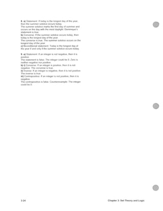 8. a) Statement: If today is the longest day of the year,
then the s u m m e r solstice occurs today.
The s u m m e r solstice marks the first day of s u m m e r and
occurs on the day with the most daylight, Dominique's
statement is true.
b) Converse: If the s u m m e r solstice occurs today, then
today IS the longest day of the year
T h e converse is true. T h e s u m m e r solstice occurs on the
longest day of the year.
c) Biconditional statement: Today is the longest day of
the year if and only if the s u m m e r solstice occurs today.
9. a) Statement; If an integer is not negative, then it is
positive
The statement is false. The integer could be 0. Zero is
neither negative nor positive.
b) i) Converse; If an integer is positive, then it is not
negative. The converse is true.
ii) Inverse; If an integer is negative, then it is not positive.
T h e inverse is true.
iii) Contrapositive: If an integer is not positive, then it is
negative
The contrapositive is false. Counterexample; The integer
could be 0.
3-24 Chapter 3: Set Theory and Logic
 