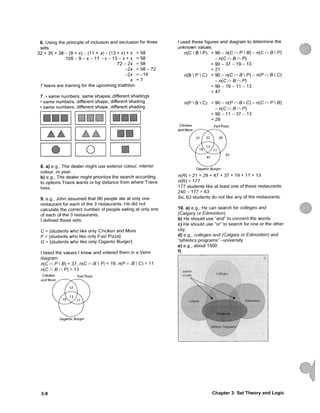6. Using the principle of inclusion and exclusion for three
sets:
32 + 35 + 3 8 - ( 9 + x ) - ( 1 1 + x ) - ( 1 3 + x) + x = 5 8
1 0 5 - 9 - X - 1 1 - X - 1 3 - X + X = 5 8
7 2 - 2 x = 5 8
- 2 x = 5 8 - 7 2
- 2 x = - 1 4
X = 7
7 teens are training for the u p c o m i n g triathlon.
7. • s a m e numbers, s a m e s h a p e s , different shadings
• s a m e numbers, different s h a p e , different shading
• s a m e numbers, different s h a p e , different shading
o •
8. a) e.g., T h e dealer might use exterior colour, interior
colour, or year.
b) e.g.. The dealer might prioritize the search according
to options Travis wants or b y distance from where Travis
lives.
9. e.g., John a s s u m e d that 9 0 people ate at only one
restaurant for each of the 3 restaurants. He did not
calculate the correct n u m b e r of people eating at only one
of each of the 3 restaurants.
I defined these sets.
C = {students w h o like only Chicken and More
F = {students w h o like only Fast Pizza}
G = {students w h o like only Gigantic Burger}
I listed the values I knew a n d entered t h e m in a V e n n
diagram.
n ( C n P  B ) = 37; n { C n e  P ) = 19; n ( P n S  C ) = 11
n{CnBnP)= 13
Chicken Fast Pizza
and More
Gigantic Burger
I used these figures and diagram to determine the
u n k n o w n values.
n(C  B  P) = 90 - n(C n P  e ) - n{C n B  P)
-n{CnBnP)
= 9 0 - 3 7 - 1 9 - 1 3
= 21
n(B  P  C) = 90-n{CnBP)-n{PnB C)
-n{CnBnP)
= 9 0 - 1 9 - 1 1 - 13
= 47
n ( P  B  C ) = 90-n{PnBC)-n{CnPB)
-n{CnBnP)
= 9 0 - 1 1 - 3 7 - 13
= 29
Fast Pizza
Gigantic Burger
n ( P ) = 21 + 29 + 4 7 + 37 + 19 + 11 + 13
n(R)= 177
177 students like at least one of these restaurants.
2 4 0 - 177 = 63
So, 63 students do not like any of the restaurants.
10. a) e.g., He can search for colleges and
(Calgary or Edmonton).
b) He should use "and" to connect the words.
c) He should use "or" to search for one or the other
city.
d) e.g., colleges and (Calgary or Edmonton) and
"athletics programs" -university
e) e.g., about 1500
f)
.iii',.ac'>
F..c!nionton
'Athle'if. I'rocjiain,')
3-8 C h a p t e r 3: S e t T h e o r y a n d L o g i c
 
