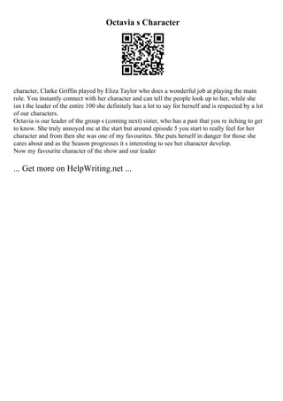 Octavia s Character
character, Clarke Griffin played by Eliza Taylor who does a wonderful job at playing the main
role. You instantly connect with her character and can tell the people look up to her, while she
isn t the leader of the entire 100 she definitely has a lot to say for herself and is respected by a lot
of our characters.
Octavia is our leader of the group s (coming next) sister, who has a past that you re itching to get
to know. She truly annoyed me at the start but around episode 5 you start to really feel for her
character and from then she was one of my favourites. She puts herself in danger for those she
cares about and as the Season progresses it s interesting to see her character develop.
Now my favourite character of the show and our leader
... Get more on HelpWriting.net ...
 