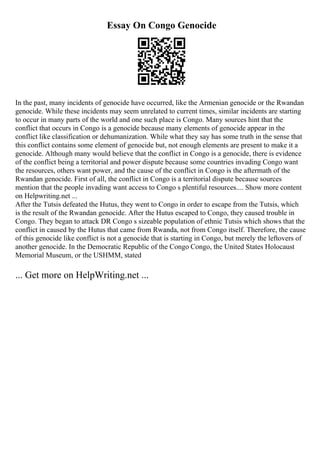 Essay On Congo Genocide
In the past, many incidents of genocide have occurred, like the Armenian genocide or the Rwandan
genocide. While these incidents may seem unrelated to current times, similar incidents are starting
to occur in many parts of the world and one such place is Congo. Many sources hint that the
conflict that occurs in Congo is a genocide because many elements of genocide appear in the
conflict like classification or dehumanization. While what they say has some truth in the sense that
this conflict contains some element of genocide but, not enough elements are present to make it a
genocide. Although many would believe that the conflict in Congo is a genocide, there is evidence
of the conflict being a territorial and power dispute because some countries invading Congo want
the resources, others want power, and the cause of the conflict in Congo is the aftermath of the
Rwandan genocide. First of all, the conflict in Congo is a territorial dispute because sources
mention that the people invading want access to Congo s plentiful resources.... Show more content
on Helpwriting.net ...
After the Tutsis defeated the Hutus, they went to Congo in order to escape from the Tutsis, which
is the result of the Rwandan genocide. After the Hutus escaped to Congo, they caused trouble in
Congo. They began to attack DR Congo s sizeable population of ethnic Tutsis which shows that the
conflict in caused by the Hutus that came from Rwanda, not from Congo itself. Therefore, the cause
of this genocide like conflict is not a genocide that is starting in Congo, but merely the leftovers of
another genocide. In the Democratic Republic of the Congo Congo, the United States Holocaust
Memorial Museum, or the USHMM, stated
... Get more on HelpWriting.net ...
 