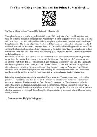 The Tao-te Ching by Lao-Tzu and The Prince by Machiavelli...
The Tao te Ching by Lao Tzu and The Prince by Machiavelli
Throughout history, it can be argued that at the core of the majority of successful societies has
stood an effective allocation of leadership. Accordingly, in their respective works The Tao te Ching
and The Prince , Lao Tzu and Machiavelli have sought to reach a more complete understanding of
this relationship. The theme of political leaders and their intricate relationship with society indeed
manifests itself within both texts, however, both Lao Tzu and Machiavelli approach this issue from
almost entirely opposite positions. Lao Tzu appears to focus the majority of his attention on letting
problems or situations take their course and allowing good to prevail. On the ... Show more content
on Helpwriting.net ...
Perhaps in his time Lao Tzu viewed that his interpretation of human nature was entirely possible,
but as far as the twenty first century is involved, the idea that if societies are left unattended we
are able to Trust them (В§ 75, 59) is absurd. It can be argued legitimately that Lao Tzu s concepts
have been applied and in fact have proven to be extremely effective. For example, a capitalistic,
laissez faire approach to governing, particularly the form advocated by American Republicans.
However, cases of removing regulations and adopting the leadership standards Lao Tzu advises
have been strictly applied to market economics, not to each and every facet of government.
Refraining from absolute negativity about Lao Tzu s work, the Tao does have many redeemable
qualities. The emphasis Lao Tzu places on the attainment of individual happiness is extremely
honorable, however this doesn t detract from the ineffectiveness Lao Tzu encounters, as he is
unable to come to well grounded conclusion on the means for effective leadership. His advice to
politicians is to only interfere when it is an absolute necessity; yet he takes this to a radical extreme
advising leaders to pretty much do nothing. His ideas are taken to an extent where if human nature
falters, which it
... Get more on HelpWriting.net ...
 