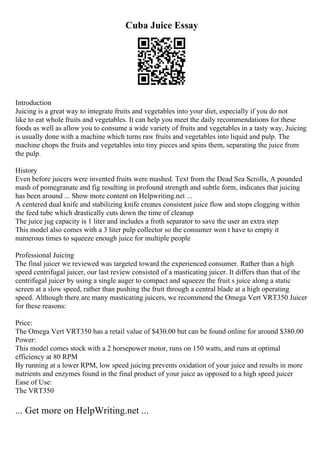 Cuba Juice Essay
Introduction
Juicing is a great way to integrate fruits and vegetables into your diet, especially if you do not
like to eat whole fruits and vegetables. It can help you meet the daily recommendations for these
foods as well as allow you to consume a wide variety of fruits and vegetables in a tasty way. Juicing
is usually done with a machine which turns raw fruits and vegetables into liquid and pulp. The
machine chops the fruits and vegetables into tiny pieces and spins them, separating the juice from
the pulp.
History
Even before juicers were invented fruits were mashed. Text from the Dead Sea Scrolls, A pounded
mash of pomegranate and fig resulting in profound strength and subtle form, indicates that juicing
has been around ... Show more content on Helpwriting.net ...
A centered dual knife and stabilizing knife creates consistent juice flow and stops clogging within
the feed tube which drastically cuts down the time of cleanup
The juice jug capacity is 1 liter and includes a froth separator to save the user an extra step
This model also comes with a 3 liter pulp collector so the consumer won t have to empty it
numerous times to squeeze enough juice for multiple people
Professional Juicing
The final juicer we reviewed was targeted toward the experienced consumer. Rather than a high
speed centrifugal juicer, our last review consisted of a masticating juicer. It differs than that of the
centrifugal juicer by using a single auger to compact and squeeze the fruit s juice along a static
screen at a slow speed, rather than pushing the fruit through a central blade at a high operating
speed. Although there are many masticating juicers, we recommend the Omega Vert VRT350 Juicer
for these reasons:
Price:
The Omega Vert VRT350 has a retail value of $430.00 but can be found online for around $380.00
Power:
This model comes stock with a 2 horsepower motor, runs on 150 watts, and runs at optimal
efficiency at 80 RPM
By running at a lower RPM, low speed juicing prevents oxidation of your juice and results in more
nutrients and enzymes found in the final product of your juice as opposed to a high speed juicer
Ease of Use:
The VRT350
... Get more on HelpWriting.net ...
 