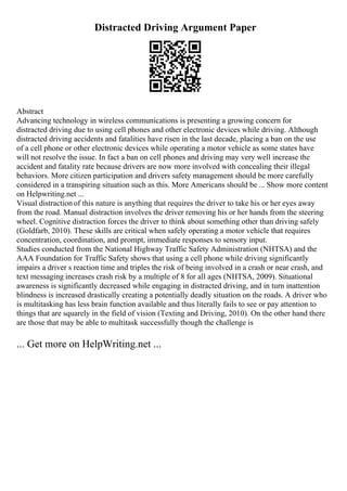 Distracted Driving Argument Paper
Abstract
Advancing technology in wireless communications is presenting a growing concern for
distracted driving due to using cell phones and other electronic devices while driving. Although
distracted driving accidents and fatalities have risen in the last decade, placing a ban on the use
of a cell phone or other electronic devices while operating a motor vehicle as some states have
will not resolve the issue. In fact a ban on cell phones and driving may very well increase the
accident and fatality rate because drivers are now more involved with concealing their illegal
behaviors. More citizen participation and drivers safety management should be more carefully
considered in a transpiring situation such as this. More Americans should be ... Show more content
on Helpwriting.net ...
Visual distraction of this nature is anything that requires the driver to take his or her eyes away
from the road. Manual distraction involves the driver removing his or her hands from the steering
wheel. Cognitive distraction forces the driver to think about something other than driving safely
(Goldfarb, 2010). These skills are critical when safely operating a motor vehicle that requires
concentration, coordination, and prompt, immediate responses to sensory input.
Studies conducted from the National Highway Traffic Safety Administration (NHTSA) and the
AAA Foundation for Traffic Safety shows that using a cell phone while driving significantly
impairs a driver s reaction time and triples the risk of being involved in a crash or near crash, and
text messaging increases crash risk by a multiple of 8 for all ages (NHTSA, 2009). Situational
awareness is significantly decreased while engaging in distracted driving, and in turn inattention
blindness is increased drastically creating a potentially deadly situation on the roads. A driver who
is multitasking has less brain function available and thus literally fails to see or pay attention to
things that are squarely in the field of vision (Texting and Driving, 2010). On the other hand there
are those that may be able to multitask successfully though the challenge is
... Get more on HelpWriting.net ...
 