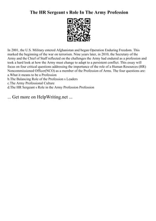 The HR Sergeant s Role In The Army Profession
In 2001, the U.S. Military entered Afghanistan and began Operation Enduring Freedom. This
marked the beginning of the war on terrorism. Nine years later, in 2010, the Secretary of the
Army and the Chief of Staff reflected on the challenges the Army had endured as a profession and
took a hard look at how the Army must change to adapt to a persistent conflict. This essay will
focus on four critical questions addressing the importance of the role of a Human Resources (HR)
Noncommissioned Officer(NCO) as a member of the Profession of Arms. The four questions are:
a.What it means to be a Profession
b.The Balancing Role of the Profession s Leaders
c.The Army Professional Culture
d.The HR Sergeant s Role in the Army Profession Profession
... Get more on HelpWriting.net ...
 