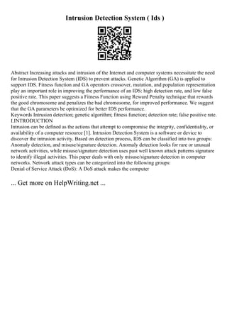 Intrusion Detection System ( Ids )
Abstract Increasing attacks and intrusion of the Internet and computer systems necessitate the need
for Intrusion Detection System (IDS) to prevent attacks. Genetic Algorithm (GA) is applied to
support IDS. Fitness function and GA operators crossover, mutation, and population representation
play an important role in improving the performance of an IDS: high detection rate, and low false
positive rate. This paper suggests a Fitness Function using Reward Penalty technique that rewards
the good chromosome and penalizes the bad chromosome, for improved performance. We suggest
that the GA parameters be optimized for better IDS performance.
Keywords Intrusion detection; genetic algorithm; fitness function; detection rate; false positive rate.
I.INTRODUCTION
Intrusion can be defined as the actions that attempt to compromise the integrity, confidentiality, or
availability of a computer resource [1]. Intrusion Detection System is a software or device to
discover the intrusion activity. Based on detection process, IDS can be classified into two groups:
Anomaly detection, and misuse/signature detection. Anomaly detection looks for rare or unusual
network activities, while misuse/signature detection uses past well known attack patterns signature
to identify illegal activities. This paper deals with only misuse/signature detection in computer
networks. Network attack types can be categorized into the following groups:
Denial of Service Attack (DoS): A DoS attack makes the computer
... Get more on HelpWriting.net ...
 