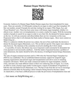 Human Organ Market Essay
Economic Analysis of a Human Organ Market Human organs have been transplanted for many
years. There are currently 123,940 people waiting for an organ in order to get their transplant. Of
that vast number, around 18 people die each day waiting for an organ ( Why Organ, Eye, and
Tissue Donation? n.d.). There has been some issues with human organ transplants whether it is
ethical or not. Another view on transplantation is to create a market for organs. With the increasing
number of people in search for an organ in order to save their life, the demand for human organs is
on the rise. As with any economic and ethical debate there are two viewpoints on this issue.
Proponents believe that it will eliminate the black market of human organ... Show more content on
Helpwriting.net ...
When it is unknown whether the person was a donor, the next of kin could make the decision to
donate the deceased organs (Hansmann, n.d.). This act did not specify if the organs were subject to
sales however. The chairman of the committee involved in drafting the UAGA stated,
... it is possible, of course, that abuses may occur if payment could customarily be demanded, but
every payment is not necessarily unethical... Until the matter of payment becomes a problem of
some dimensions, the matter should be left to the decency of intelligent human beings (Hansmann,
n.d.).
The sales of organs remained uncertain until in 1984 when the National Organ Transplant Act
(NOTA) was established. The act established federal monetary support for nonprofit organ
attaining organizations and national organ and transplantation network to assist in matching
recipients with donors. NOTA also made commercial markets for organ transplants a federal
crime, and states also made different statues of their own outlawing sales of organs. As a result,
an effort to create a human organ market would require a repeal of amendment of legislation at
both the state and federal levels (Hansmann, n.d.). The ban of sale from this act was to encourage
altruism to benefit others by becoming a donor instead of being forced to become a donor.
As stated above, it has been a difficult process to make the provisions of transplantation clear and
... Get more on HelpWriting.net ...
 