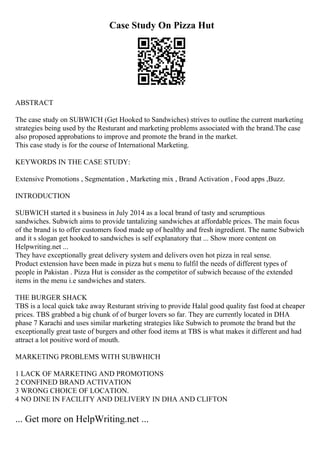 Case Study On Pizza Hut
ABSTRACT
The case study on SUBWICH (Get Hooked to Sandwiches) strives to outline the current marketing
strategies being used by the Resturant and marketing problems associated with the brand.The case
also proposed approbations to improve and promote the brand in the market.
This case study is for the course of International Marketing.
KEYWORDS IN THE CASE STUDY:
Extensive Promotions , Segmentation , Marketing mix , Brand Activation , Food apps ,Buzz.
INTRODUCTION
SUBWICH started it s business in July 2014 as a local brand of tasty and scrumptious
sandwiches. Subwich aims to provide tantalizing sandwiches at affordable prices. The main focus
of the brand is to offer customers food made up of healthy and fresh ingredient. The name Subwich
and it s slogan get hooked to sandwiches is self explanatory that ... Show more content on
Helpwriting.net ...
They have exceptionally great delivery system and delivers oven hot pizza in real sense.
Product extension have been made in pizza hut s menu to fulfil the needs of different types of
people in Pakistan . Pizza Hut is consider as the competitor of subwich because of the extended
items in the menu i.e sandwiches and staters.
THE BURGER SHACK
TBS is a local quick take away Resturant striving to provide Halal good quality fast food at cheaper
prices. TBS grabbed a big chunk of of burger lovers so far. They are currently located in DHA
phase 7 Karachi and uses similar marketing strategies like Subwich to promote the brand but the
exceptionally great taste of burgers and other food items at TBS is what makes it different and had
attract a lot positive word of mouth.
MARKETING PROBLEMS WITH SUBWHICH
1 LACK OF MARKETING AND PROMOTIONS
2 CONFINED BRAND ACTIVATION
3 WRONG CHOICE OF LOCATION.
4 NO DINE IN FACILITY AND DELIVERY IN DHA AND CLIFTON
... Get more on HelpWriting.net ...
 