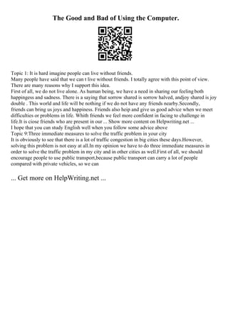 The Good and Bad of Using the Computer.
Topic 1: It is hard imagine people can live without friends.
Many people have said that we can t live without friends. I totally agree with this point of view.
There are many reasons why I support this idea.
First of all, we do not live alone. As human being, we have a need in sharing our feeling both
happingess and sadness. There is a saying that sorrow shared is sorrow halved, andjoy shared is joy
double . This world and life will be nothing if we do not have any friends nearby.Secondly,
friends can bring us joys and happiness. Friends also heip and give us good advice when we meet
difficulties or problems in life. Whith friends we feel more confident in facing to challenge in
life.It is ciose friends who are present in our ... Show more content on Helpwriting.net ...
I hope that you can study English well when you follow some advice above
Topic 9:Three immediate measures to solve the traffic problem in your city
It is obviously to see that there is a lot of traffic congestion in big cities these days.However,
solving this problem is not easy at all.In my opinion we have to do three immediate measures in
order to solve the traffic problem in my city and in other cities as well.First of all, we should
encourage people to use public transport,because public transport can carry a lot of people
compared with private vehicles, so we can
... Get more on HelpWriting.net ...
 