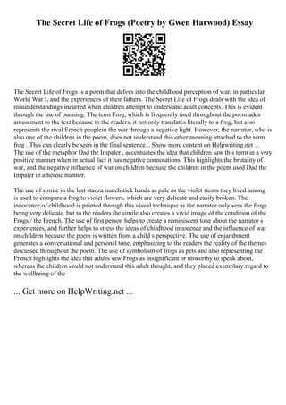 The Secret Life of Frogs (Poetry by Gwen Harwood) Essay
The Secret Life of Frogs is a poem that delves into the childhood perception of war, in particular
World War I, and the experiences of their fathers. The Secret Life of Frogs deals with the idea of
misunderstandings incurred when children attempt to understand adult concepts. This is evident
through the use of punning. The term Frog, which is frequently used throughout the poem adds
amusement to the text because to the readers, it not only translates literally to a frog, but also
represents the rival French peoplein the war through a negative light. However, the narrator, who is
also one of the children in the poem, does not understand this other meaning attached to the term
frog . This can clearly be seen in the final sentence... Show more content on Helpwriting.net ...
The use of the metaphor Dad the Impaler , accentuates the idea that children saw this term in a very
positive manner when in actual fact it has negative connotations. This highlights the brutality of
war, and the negative influence of war on children because the children in the poem used Dad the
Impaler in a heroic manner.
The use of simile in the last stanza matchstick hands as pale as the violet stems they lived among
is used to compare a frog to violet flowers, which are very delicate and easily broken. The
innocence of childhood is painted through this visual technique as the narrator only sees the frogs
being very delicate, but to the readers the simile also creates a vivid image of the condition of the
Frogs / the French. The use of first person helps to create a reminiscent tone about the narrator s
experiences, and further helps to stress the ideas of childhood innocence and the influence of war
on children because the poem is written from a child s perspective. The use of enjambment
generates a conversational and personal tone, emphasizing to the readers the reality of the themes
discussed throughout the poem. The use of symbolism of frogs as pets and also representing the
French highlights the idea that adults saw Frogs as insignificant or unworthy to speak about,
whereas the children could not understand this adult thought, and they placed exemplary regard to
the wellbeing of the
... Get more on HelpWriting.net ...
 