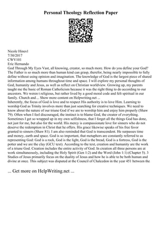 Personal Theology Reflection Paper
Nicole Hines1
7/30/2017
CWV101
Eric Hernando
God Through My Eyes Vast, all knowing, creator, so much more. How do you define your God?
The Father is so much more than human kind can grasp, therefor, being nearly impossible to fully
define without using opinion and imagination. The knowledge of God is the largest piece of shared
information among humans throughout time and space. I will explore my personal thoughts of
God, humanity and Jesus, as well as reflect on Christian worldview. Growing up, my parents
taught me the basic of Roman Catholicism because it was the right thing to do according to our
ancestors. We weren t religious, but rather lived by a good moral code and felt spiritual in our
family. Church and ... Show more content on Helpwriting.net ...
Inherently, the focus of God is love and to respect His authority is to love Him. Learning to
worship God as Trinity involves more than just searching for creative techniques. We need to
know about the nature of our triune God if we are to worship him and enjoy him properly (Shaw
79). Often when I feel discouraged, the instinct is to blame God, the creator of everything.
Sometimes I get so wrapped up in my own selfishness, that I forget all the things God has done,
not just for me, but also for the world. His mercy is compassionate love for sinners who do not
deserve the redemption in Christ that he offers. His grace likewise speaks of his free favor
granted to sinners (Shaw 81). I am also reminded that God is transcendent. He surpasses time
and money, earth and space. God is so important, that metaphors are constantly referred to as
representing God: God is a rock, God is the light, God is the bread, God is a fortress, God is the
potter and we are the clay (GCU text). According to the text, creation and humanity are the work
of a triune God. Creation includes the entire activity of God. In creation all three persons are at
work simultaneously, including the Holy Spirit (Gen 1:2) and the Word (John 1:1) (Chapter 5). 3
Studies of Jesus primarily focus on the duality of Jesus and how he is able to be both human and
divine at once. This subject was disputed at the Council of Chalcedon in the year 451 between the
... Get more on HelpWriting.net ...
 