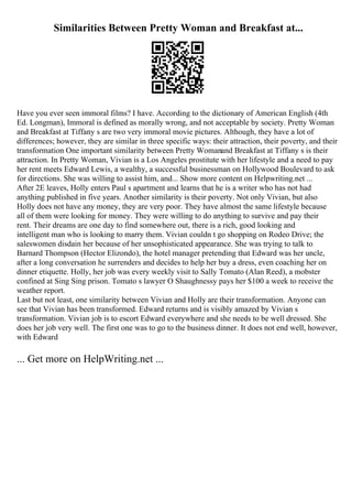 Similarities Between Pretty Woman and Breakfast at...
Have you ever seen immoral films? I have. According to the dictionary of American English (4th
Ed. Longman), Immoral is defined as morally wrong, and not acceptable by society. Pretty Woman
and Breakfast at Tiffany s are two very immoral movie pictures. Although, they have a lot of
differences; however, they are similar in three specific ways: their attraction, their poverty, and their
transformation One important similarity between Pretty Womanand Breakfast at Tiffany s is their
attraction. In Pretty Woman, Vivian is a Los Angeles prostitute with her lifestyle and a need to pay
her rent meets Edward Lewis, a wealthy, a successful businessman on Hollywood Boulevard to ask
for directions. She was willing to assist him, and... Show more content on Helpwriting.net ...
After 2E leaves, Holly enters Paul s apartment and learns that he is a writer who has not had
anything published in five years. Another similarity is their poverty. Not only Vivian, but also
Holly does not have any money, they are very poor. They have almost the same lifestyle because
all of them were looking for money. They were willing to do anything to survive and pay their
rent. Their dreams are one day to find somewhere out, there is a rich, good looking and
intelligent man who is looking to marry them. Vivian couldn t go shopping on Rodeo Drive; the
saleswomen disdain her because of her unsophisticated appearance. She was trying to talk to
Barnard Thompson (Hector Elizondo), the hotel manager pretending that Edward was her uncle,
after a long conversation he surrenders and decides to help her buy a dress, even coaching her on
dinner etiquette. Holly, her job was every weekly visit to Sally Tomato (Alan Reed), a mobster
confined at Sing Sing prison. Tomato s lawyer O Shaughnessy pays her $100 a week to receive the
weather report.
Last but not least, one similarity between Vivian and Holly are their transformation. Anyone can
see that Vivian has been transformed. Edward returns and is visibly amazed by Vivian s
transformation. Vivian job is to escort Edward everywhere and she needs to be well dressed. She
does her job very well. The first one was to go to the business dinner. It does not end well, however,
with Edward
... Get more on HelpWriting.net ...
 