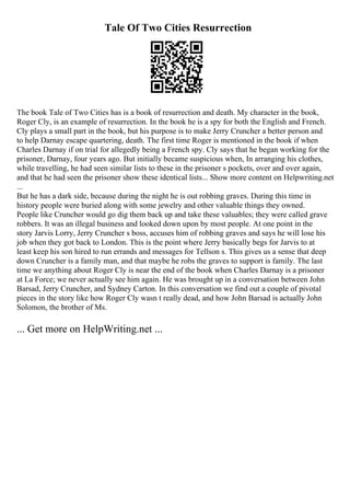 Tale Of Two Cities Resurrection
The book Tale of Two Cities has is a book of resurrection and death. My character in the book,
Roger Cly, is an example of resurrection. In the book he is a spy for both the English and French.
Cly plays a small part in the book, but his purpose is to make Jerry Cruncher a better person and
to help Darnay escape quartering, death. The first time Roger is mentioned in the book if when
Charles Darnay if on trial for allegedly being a French spy. Cly says that he began working for the
prisoner, Darnay, four years ago. But initially became suspicious when, In arranging his clothes,
while travelling, he had seen similar lists to these in the prisoner s pockets, over and over again,
and that he had seen the prisoner show these identical lists... Show more content on Helpwriting.net
...
But he has a dark side, because during the night he is out robbing graves. During this time in
history people were buried along with some jewelry and other valuable things they owned.
People like Cruncher would go dig them back up and take these valuables; they were called grave
robbers. It was an illegal business and looked down upon by most people. At one point in the
story Jarvis Lorry, Jerry Cruncher s boss, accuses him of robbing graves and says he will lose his
job when they got back to London. This is the point where Jerry basically begs for Jarvis to at
least keep his son hired to run errands and messages for Tellson s. This gives us a sense that deep
down Cruncher is a family man, and that maybe he robs the graves to support is family. The last
time we anything about Roger Cly is near the end of the book when Charles Darnay is a prisoner
at La Force; we never actually see him again. He was brought up in a conversation between John
Barsad, Jerry Cruncher, and Sydney Carton. In this conversation we find out a couple of pivotal
pieces in the story like how Roger Cly wasn t really dead, and how John Barsad is actually John
Solomon, the brother of Ms.
... Get more on HelpWriting.net ...
 