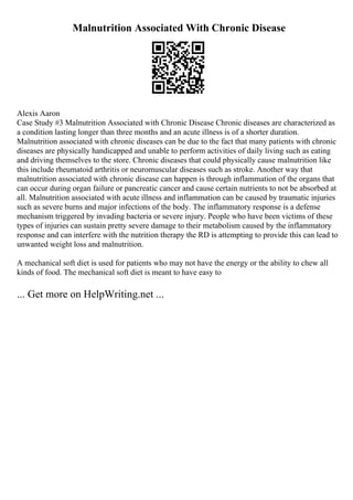 Malnutrition Associated With Chronic Disease
Alexis Aaron
Case Study #3 Malnutrition Associated with Chronic Disease Chronic diseases are characterized as
a condition lasting longer than three months and an acute illness is of a shorter duration.
Malnutrition associated with chronic diseases can be due to the fact that many patients with chronic
diseases are physically handicapped and unable to perform activities of daily living such as eating
and driving themselves to the store. Chronic diseases that could physically cause malnutrition like
this include rheumatoid arthritis or neuromuscular diseases such as stroke. Another way that
malnutrition associated with chronic disease can happen is through inflammation of the organs that
can occur during organ failure or pancreatic cancer and cause certain nutrients to not be absorbed at
all. Malnutrition associated with acute illness and inflammation can be caused by traumatic injuries
such as severe burns and major infections of the body. The inflammatory response is a defense
mechanism triggered by invading bacteria or severe injury. People who have been victims of these
types of injuries can sustain pretty severe damage to their metabolism caused by the inflammatory
response and can interfere with the nutrition therapy the RD is attempting to provide this can lead to
unwanted weight loss and malnutrition.
A mechanical soft diet is used for patients who may not have the energy or the ability to chew all
kinds of food. The mechanical soft diet is meant to have easy to
... Get more on HelpWriting.net ...
 