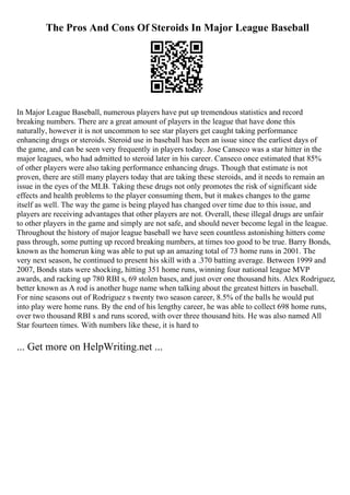 The Pros And Cons Of Steroids In Major League Baseball
In Major League Baseball, numerous players have put up tremendous statistics and record
breaking numbers. There are a great amount of players in the league that have done this
naturally, however it is not uncommon to see star players get caught taking performance
enhancing drugs or steroids. Steroid use in baseball has been an issue since the earliest days of
the game, and can be seen very frequently in players today. Jose Canseco was a star hitter in the
major leagues, who had admitted to steroid later in his career. Canseco once estimated that 85%
of other players were also taking performance enhancing drugs. Though that estimate is not
proven, there are still many players today that are taking these steroids, and it needs to remain an
issue in the eyes of the MLB. Taking these drugs not only promotes the risk of significant side
effects and health problems to the player consuming them, but it makes changes to the game
itself as well. The way the game is being played has changed over time due to this issue, and
players are receiving advantages that other players are not. Overall, these illegal drugs are unfair
to other players in the game and simply are not safe, and should never become legal in the league.
Throughout the history of major league baseball we have seen countless astonishing hitters come
pass through, some putting up record breaking numbers, at times too good to be true. Barry Bonds,
known as the homerun king was able to put up an amazing total of 73 home runs in 2001. The
very next season, he continued to present his skill with a .370 batting average. Between 1999 and
2007, Bonds stats were shocking, hitting 351 home runs, winning four national league MVP
awards, and racking up 780 RBI s, 69 stolen bases, and just over one thousand hits. Alex Rodriguez,
better known as A rod is another huge name when talking about the greatest hitters in baseball.
For nine seasons out of Rodriguez s twenty two season career, 8.5% of the balls he would put
into play were home runs. By the end of his lengthy career, he was able to collect 698 home runs,
over two thousand RBI s and runs scored, with over three thousand hits. He was also named All
Star fourteen times. With numbers like these, it is hard to
... Get more on HelpWriting.net ...
 