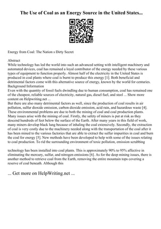 The Use of Coal as an Energy Source in the United States...
Energy from Coal: The Nation s Dirty Secret
Abstract
While technology has led the world into such an advanced setting with intelligent machinery and
automated devices, coal has remained a loyal contributor of the energy needed by these various
types of equipment to function properly. Almost half of the electricity in the United States is
produced in coal plants where coal is burnt to produce this energy [1]. Both beneficial and
detrimental factors come with this alternative source of energy, known by the world for centuries.
Background Information
Even with the quantity of fossil fuels dwindling due to human consumption, coal has remained one
of the cheapest, reliable sources of electricity, natural gas, diesel fuel, and steel ... Show more
content on Helpwriting.net ...
But there are also many detrimental factors as well, since the production of coal results in air
pollution, sulfur dioxide emission, carbon dioxide emission, acid rain, and hazardous waste [4].
These environmental problems are due to both the mining of coal and coal production plants.
Many issues arise with the mining of coal. Firstly, the safety of miners is put at risk as they
descend hundreds of feet below the surface of the Earth. After many years in this field of work,
many miners develop black lung because of inhaling the coal extensively. Secondly, the extraction
of coal is very costly due to the machinery needed along with the transportation of the coal after it
has been mined to the various factories that are able to extract the sulfur impurities in coal and burn
the coal for energy [5]. New methods have been developed to help with some of the issues relating
to coal production. To rid the surrounding environment of toxic pollution, emission scrubbing
technology has been installed into coal plants. This is approximately 90% to 95% affective in
eliminating the mercury, sulfur, and nitrogen emissions [6]. As for the deep mining issues, there is
another method to retrieve coal from the Earth, removing the entire mountain tops covering a
reserve of coal beneath. Although this
... Get more on HelpWriting.net ...
 