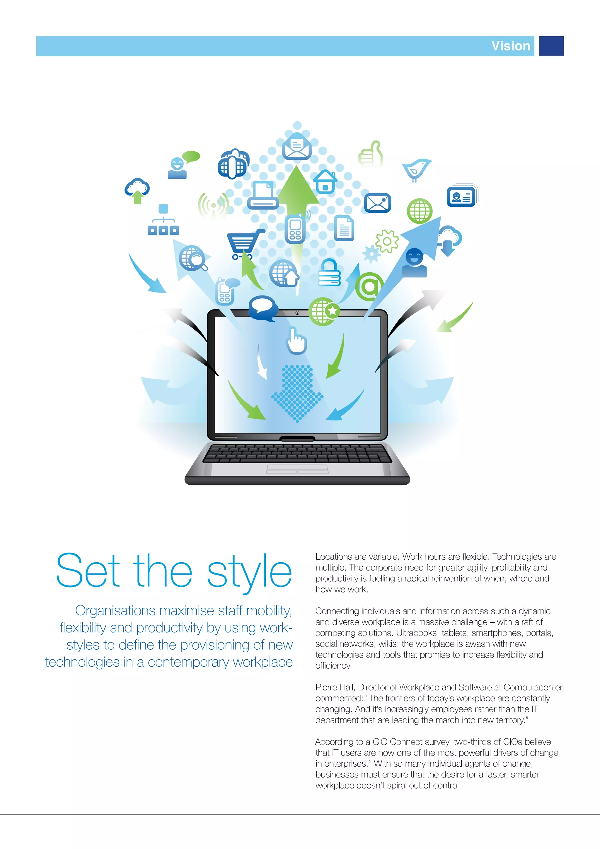 Vision




 Set the style
                                                Locations are variable. Work hours are ﬂexible. Technologies are
                                                multiple. The corporate need for greater agility, proﬁtability and
                                                productivity is fuelling a radical reinvention of when, where and
                                                how we work.

      Organisations maximise staff mobility,    Connecting individuals and information across such a dynamic
                                                and diverse workplace is a massive challenge – with a raft of
   ﬂexibility and productivity by using work-   competing solutions. Ultrabooks, tablets, smartphones, portals,
    styles to deﬁne the provisioning of new     social networks, wikis: the workplace is awash with new
                                                technologies and tools that promise to increase ﬂexibility and
technologies in a contemporary workplace        efﬁciency.

                                                Pierre Hall, Director of Workplace and Software at Computacenter,
                                                commented: “The frontiers of today’s workplace are constantly
                                                changing. And it’s increasingly employees rather than the IT
                                                department that are leading the march into new territory.”

                                                According to a CIO Connect survey, two-thirds of CIOs believe
                                                that IT users are now one of the most powerful drivers of change
                                                in enterprises.1 With so many individual agents of change,
                                                businesses must ensure that the desire for a faster, smarter
                                                workplace doesn’t spiral out of control.
 