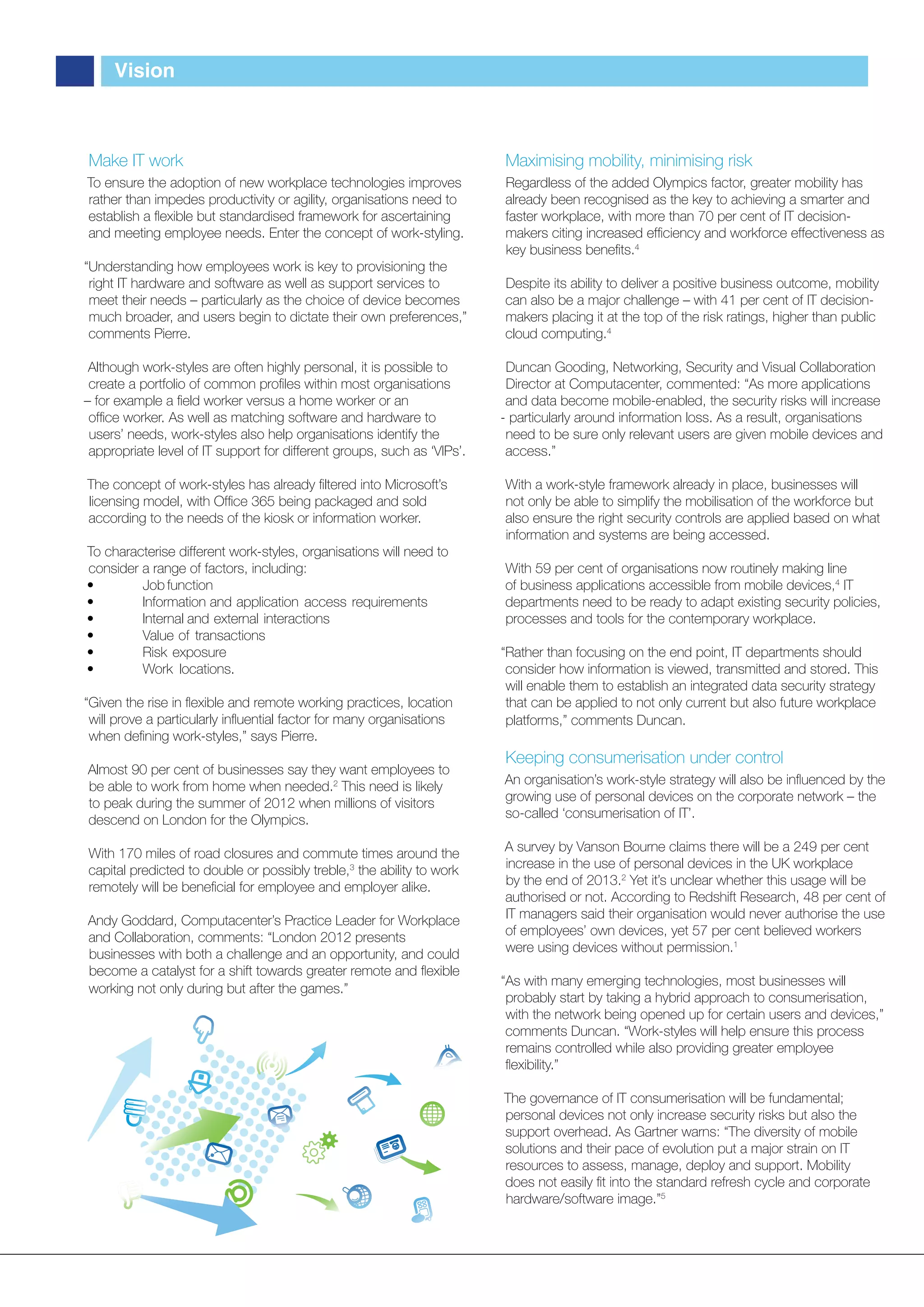 Vision



Make IT work                                                             Maximising mobility, minimising risk
To ensure the adoption of new workplace technologies improves            Regardless of the added Olympics factor, greater mobility has
rather than impedes productivity or agility, organisations need to       already been recognised as the key to achieving a smarter and
establish a ﬂexible but standardised framework for ascertaining          faster workplace, with more than 70 per cent of IT decision-
and meeting employee needs. Enter the concept of work-styling.           makers citing increased efﬁciency and workforce effectiveness as
                                                                         key business beneﬁts.4
“Understanding how employees work is key to provisioning the
 right IT hardware and software as well as support services to           Despite its ability to deliver a positive business outcome, mobility
 meet their needs – particularly as the choice of device becomes         can also be a major challenge – with 41 per cent of IT decision-
 much broader, and users begin to dictate their own preferences,”        makers placing it at the top of the risk ratings, higher than public
 comments Pierre.                                                        cloud computing.4

 Although work-styles are often highly personal, it is possible to        Duncan Gooding, Networking, Security and Visual Collaboration
 create a portfolio of common proﬁles within most organisations           Director at Computacenter, commented: “As more applications
– for example a ﬁeld worker versus a home worker or an                    and data become mobile-enabled, the security risks will increase
 ofﬁce worker. As well as matching software and hardware to              - particularly around information loss. As a result, organisations
 users’ needs, work-styles also help organisations identify the           need to be sure only relevant users are given mobile devices and
 appropriate level of IT support for different groups, such as ‘VIPs’.    access.”

The concept of work-styles has already ﬁltered into Microsoft’s          With a work-style framework already in place, businesses will
licensing model, with Ofﬁce 365 being packaged and sold                  not only be able to simplify the mobilisation of the workforce but
according to the needs of the kiosk or information worker.               also ensure the right security controls are applied based on what
                                                                         information and systems are being accessed.
To characterise different work-styles, organisations will need to
consider a range of factors, including:                                  With 59 per cent of organisations now routinely making line
•        Job function                                                    of business applications accessible from mobile devices,4 IT
•        Information and application access requirements                 departments need to be ready to adapt existing security policies,
•        Internal and external interactions                              processes and tools for the contemporary workplace.
•        Value of transactions
•        Risk exposure                                                   “Rather than focusing on the end point, IT departments should
•        Work locations.                                                  consider how information is viewed, transmitted and stored. This
                                                                          will enable them to establish an integrated data security strategy
“Given the rise in ﬂexible and remote working practices, location         that can be applied to not only current but also future workplace
 will prove a particularly inﬂuential factor for many organisations       platforms,” comments Duncan.
 when deﬁning work-styles,” says Pierre.
                                                                         Keeping consumerisation under control
Almost 90 per cent of businesses say they want employees to
be able to work from home when needed.2 This need is likely              An organisation’s work-style strategy will also be inﬂuenced by the
to peak during the summer of 2012 when millions of visitors              growing use of personal devices on the corporate network – the
descend on London for the Olympics.                                      so-called ‘consumerisation of IT’.

With 170 miles of road closures and commute times around the             A survey by Vanson Bourne claims there will be a 249 per cent
capital predicted to double or possibly treble,3 the ability to work     increase in the use of personal devices in the UK workplace
remotely will be beneﬁcial for employee and employer alike.              by the end of 2013.2 Yet it’s unclear whether this usage will be
                                                                         authorised or not. According to Redshift Research, 48 per cent of
Andy Goddard, Computacenter’s Practice Leader for Workplace              IT managers said their organisation would never authorise the use
and Collaboration, comments: “London 2012 presents                       of employees’ own devices, yet 57 per cent believed workers
businesses with both a challenge and an opportunity, and could           were using devices without permission.1
become a catalyst for a shift towards greater remote and ﬂexible
                                                                         “As with many emerging technologies, most businesses will
working not only during but after the games.”
                                                                          probably start by taking a hybrid approach to consumerisation,
                                                                          with the network being opened up for certain users and devices,”
                                                                          comments Duncan. “Work-styles will help ensure this process
                                                                          remains controlled while also providing greater employee
                                                                          ﬂexibility.”

                                                                         The governance of IT consumerisation will be fundamental;
                                                                         personal devices not only increase security risks but also the
                                                                         support overhead. As Gartner warns: “The diversity of mobile
                                                                         solutions and their pace of evolution put a major strain on IT
                                                                         resources to assess, manage, deploy and support. Mobility
                                                                         does not easily ﬁt into the standard refresh cycle and corporate
                                                                         hardware/software image.”5
 