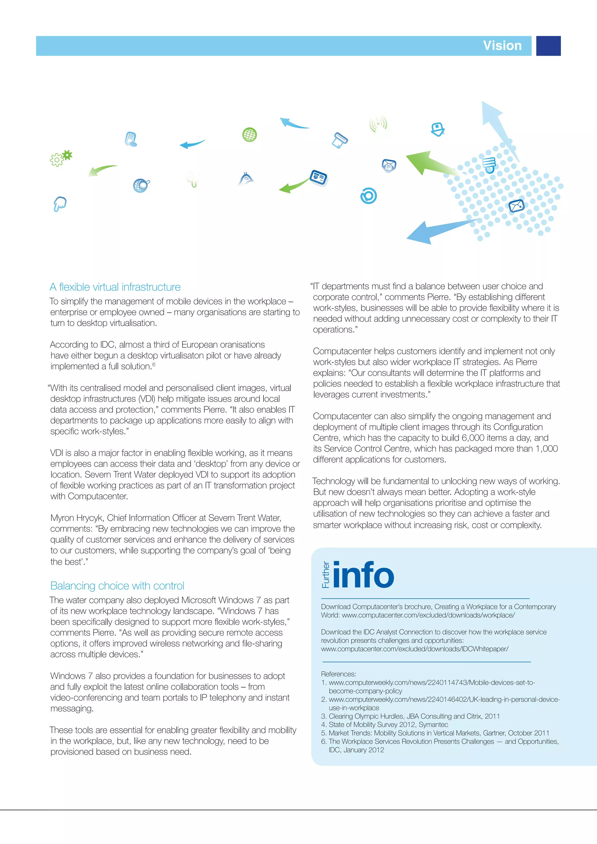 Vision




A ﬂexible virtual infrastructure                                         “IT departments must ﬁnd a balance between user choice and
To simplify the management of mobile devices in the workplace –           corporate control,” comments Pierre. “By establishing different
enterprise or employee owned – many organisations are starting to         work-styles, businesses will be able to provide ﬂexibility where it is
turn to desktop virtualisation.                                           needed without adding unnecessary cost or complexity to their IT
                                                                          operations.”
According to IDC, almost a third of European oranisations
have either begun a desktop virtualisaton pilot or have already          Computacenter helps customers identify and implement not only
implemented a full solution.6                                            work-styles but also wider workplace IT strategies. As Pierre
                                                                         explains: “Our consultants will determine the IT platforms and
“With its centralised model and personalised client images, virtual      policies needed to establish a ﬂexible workplace infrastructure that
 desktop infrastructures (VDI) help mitigate issues around local         leverages current investments.”
 data access and protection,” comments Pierre. “It also enables IT
 departments to package up applications more easily to align with        Computacenter can also simplify the ongoing management and
 speciﬁc work-styles.”                                                   deployment of multiple client images through its Conﬁguration
                                                                         Centre, which has the capacity to build 6,000 items a day, and
VDI is also a major factor in enabling ﬂexible working, as it means      its Service Control Centre, which has packaged more than 1,000
employees can access their data and ‘desktop’ from any device or         different applications for customers.
location. Severn Trent Water deployed VDI to support its adoption
of ﬂexible working practices as part of an IT transformation project     Technology will be fundamental to unlocking new ways of working.
with Computacenter.                                                      But new doesn’t always mean better. Adopting a work-style
                                                                         approach will help organisations prioritise and optimise the
Myron Hrycyk, Chief Information Ofﬁcer at Severn Trent Water,            utilisation of new technologies so they can achieve a faster and
comments: “By embracing new technologies we can improve the              smarter workplace without increasing risk, cost or complexity.
quality of customer services and enhance the delivery of services
to our customers, while supporting the company’s goal of ‘being


                                                                                     info
the best’.”
                                                                           Further




Balancing choice with control
The water company also deployed Microsoft Windows 7 as part
                                                                            Download Computacenter’s brochure, Creating a Workplace for a Contemporary
of its new workplace technology landscape. “Windows 7 has                   World: www.computacenter.com/excluded/downloads/workplace/
been speciﬁcally designed to support more ﬂexible work-styles,”
comments Pierre. “As well as providing secure remote access                 Download the IDC Analyst Connection to discover how the workplace service
                                                                            revolution presents challenges and opportunities:
options, it offers improved wireless networking and ﬁle-sharing
                                                                            www.computacenter.com/excluded/downloads/IDCWhitepaper/
across multiple devices.”

Windows 7 also provides a foundation for businesses to adopt                References:
                                                                            1. www.computerweekly.com/news/2240114743/Mobile-devices-set-to-
and fully exploit the latest online collaboration tools – from                 become-company-policy
video-conferencing and team portals to IP telephony and instant             2. www.computerweekly.com/news/2240146402/UK-leading-in-personal-device-
messaging.                                                                     use-in-workplace
                                                                            3. Clearing Olympic Hurdles, JBA Consulting and Citrix, 2011
                                                                            4. State of Mobility Survey 2012, Symantec
These tools are essential for enabling greater ﬂexibility and mobility      5. Market Trends: Mobility Solutions in Vertical Markets, Gartner, October 2011
in the workplace, but, like any new technology, need to be                  6. The Workplace Services Revolution Presents Challenges — and Opportunities,
provisioned based on business need.                                            IDC, January 2012
 
