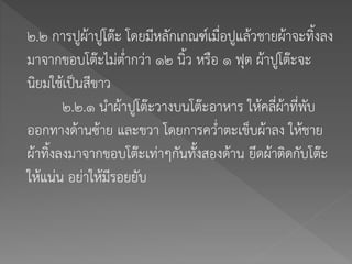 ๒.๒ การปูผ้าปูโต๊ะ โดยมีหลักเกณฑ์เมื่อปูแล้วชายผ้าจะทิ้งลง
มาจากขอบโต๊ะไม่ต่ากว่า ๑๒ นิ้ว หรือ ๑ ฟุต ผ้าปูโต๊ะจะ
นิยมใช้เป็นสีขาว
๒.๒.๑ นาผ้าปูโต๊ะวางบนโต๊ะอาหาร ให้คลี่ผ้าที่พับ
ออกทางด้านซ้าย และขวา โดยการคว่าตะเข็บผ้าลง ให้ชาย
ผ้าทิ้งลงมาจากขอบโต๊ะเท่าๆกันทั้งสองด้าน ยึดผ้าติดกับโต๊ะ
ให้แน่น อย่าให้มีรอยยับ
 