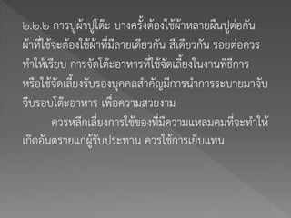 ๒.๒.๒ การปูผ้าปูโต๊ะ บางครั้งต้องใช้ผ้าหลายผืนปูต่อกัน
ผ้าที่ใช้จะต้องใช้ผ้าที่มีลายเดียวกัน สีเดียวกัน รอยต่อควร
ทาให้เรียบ การจัดโต๊ะอาหารที่ใช้จัดเลี้ยงในงานพิธีการ
หรือใช้จัดเลี้ยงรับรองบุคคลสาคัญมีการนาการระบายมาจับ
จีบรอบโต๊ะอาหาร เพื่อความสวยงาม
ควรหลีกเลี่ยงการใช้ของที่มีความแหลมคมที่จะทาให้
เกิดอันตรายแก่ผู้รับประทาน ควรใช้การเย็บแทน
 