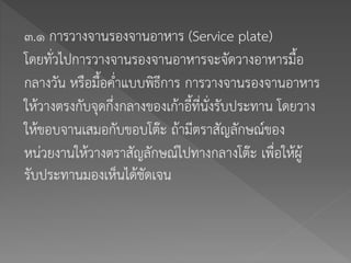 ๓.๑ การวางจานรองจานอาหาร (Service plate)
โดยทั่วไปการวางจานรองจานอาหารจะจัดวางอาหารมื้อ
กลางวัน หรือมื้อค่าแบบพิธีการ การวางจานรองจานอาหาร
ให้วางตรงกับจุดกึ่งกลางของเก้าอี้ที่นั่งรับประทาน โดยวาง
ให้ขอบจานเสมอกับขอบโต๊ะ ถ้ามีตราสัญลักษณ์ของ
หน่วยงานให้วางตราสัญลักษณ์ไปทางกลางโต๊ะ เพื่อให้ผู้
รับประทานมองเห็นได้ชัดเจน
 