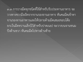 ๓.๓ การวางมีดทุกชนิดที่ใช้สาหรับรับประทานอาหาร จะ
วางทางขวามือถัดจากจานรองจานอาหาร หันคมมีดเข้าหา
จานรองจานอาหารและให้ปลายด้ามมีดเสมอขอบโต๊ะ
ยกเว้นมีดหวานเล็ก(ไว้สาหรับปาดเนย) จะวางบนจานขนม
ปังด้านขวา หันคมมีดไปทางด้านซ้าย
 