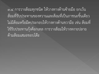 ๓.๔ การวางส้อมทุกชนิด ให้วางทางด้านซ้ายมือ ยกเว้น
ส้อมที่รับประทานของหวานและส้อมที่เป็นภาชนะชิ้นเดียว
ไม่มีส้อมหรือมีดประกอบให้วางทางด้านขวามือ เช่น ส้อมที่
ใช้รับประทานกุ้งค็อกเทล การวางส้อมให้วางหงายปลาย
ด้ามส้อมเสมอขอบโต๊ะ
 