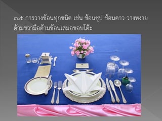 ๓.๕ การวางช้อนทุกชนิด เช่น ช้อนซุป ช้อนคาว วางหงาย
ด้ามขวามือด้ามช้อนเสมอขอบโต๊ะ
 