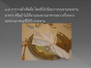 ๓.๙ การวางผ้าเช็ดมือ โดยทั่วไปนิยมวางบนจานรองจาน
อาหาร หรือถ้าไม่ใช้จานรองจานอาหารจะวางกึ่งกลาง
ระหว่างภาชนะที่ใช้รับประทาน
 
