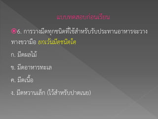 6. การวางมีดทุกชนิดที่ใช้สาหรับรับประทานอาหารจะวาง
ทางขวามือ ยกเว้นมีดชนิดใด
ก. มีดผลไม้
ข. มีดอาหารทะเล
ค. มีดเนื้อ
ง. มีดหวานเล็ก (ไว้สาหรับปาดเนย)
 