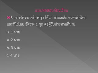 8. การจัดวางเครื่องปรุง ได้แก่ ขวดเกลือ ขวดพริกไทย
และที่ใส่เนย จัดวาง 1 ชุด ต่อผู้รับประทานกี่นาย
ก. 1 นาย
ข. 2 นาย
ค. 3 นาย
ง. 4 นาย
 