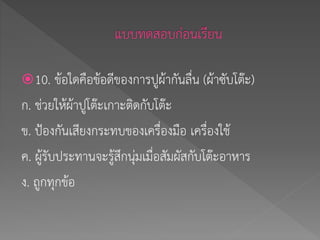 10. ข้อใดคือข้อดีของการปูผ้ากันลื่น (ผ้าซับโต๊ะ)
ก. ช่วยให้ผ้าปูโต๊ะเกาะติดกับโต๊ะ
ข. ป้องกันเสียงกระทบของเครื่องมือ เครื่องใช้
ค. ผู้รับประทานจะรู้สึกนุ่มเมื่อสัมผัสกับโต๊ะอาหาร
ง. ถูกทุกข้อ
 