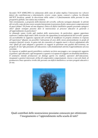 Secondo l’ICF (OMS,2001) la valutazione dello stato di salute implica l’interazione tra i diversi
fattori che contribuiscono a determinarlo, ovvero: corpo, mente, contesti e cultura. La filosofia
dell’ICF focalizza, quindi, la descrizione della salute e il funzionamento della persona in una
prospettiva globale, non statica ma evolutiva.
Tale orientamento, a proposito delle funzioni del cervello, sollecita variegate domande: le attività
del cervello come devono essere assunte/interpretate in presenza di più o meno gravi compromissioni
di quest’ultimo? Di fronte ad una diagnosi clinica di deficit intellettivo quanto possiamo spingerci
oltre? Quale sostegno possono dare le neuroscienze ai processi educativi in generale e
all’apprendimento in particolare?
Le domande vanno rivolte agli studiosi delle neuroscienze. In particolare, appare opportuno
esplorare l’ambito degli studi e delle ricerche che riguardano la neuroplasticità del cervello: quanto
sia accreditabile la supposta capacità del cervello di modificare la propria struttura in risposta
all’esperienza? Quanto sia possibile l’attivazione di aree dello stesso potenzialmente in grado di
assumere funzioni vicarie, in guisa tale da consentire al soggetto nuovi e diversi adattamenti alla
vita? Quali gli aiuti adeguati a garantire ai soggetti in questione una qualità dell’esistenza, un
progetto di vita? Qui pensiamo all’educazione e alle fondamentali attività d’apprendimento ad essa
correlate.
Le risposte ai suddetti quesiti potrebbero costituire un forte ancoraggio e un consapevole supporto
ai genitori, agli educatori, agli insegnanti e a quanti si occupano di soggetti con disabilità intellettiva.
Il seminario intende promuovere un dialogo aperto tra studiosi, operatori dell’educazione,
insegnanti e genitori interessati, al fine di comprendere comportamenti, risorse e non solo limiti, di
promuovere linee operative rivolte alle persone con deficit intellettivo e avviare progetti educativi e
di vita.
Quali contributi delle neuroscienze possiamo conoscere per ottimizzare
l’insegnamento e l’apprendimento nella scuola di tutti?
 