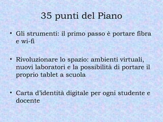 35 punti del Piano
• Gli strumenti: il primo passo è portare fibra
e wi-fi
• Rivoluzionare lo spazio: ambienti virtuali,
nuovi laboratori e la possibilità di portare il
proprio tablet a scuola
• Carta d’identità digitale per ogni studente e
docente
 