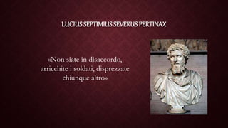 LUCIUS SEPTIMIUS SEVERUS PERTINAX
«Non siate in disaccordo,
arricchite i soldati, disprezzate
chiunque altro»
 