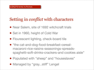 G-EN270 INTRO TO FICTION




Setting in conflict with characters
• Near Salem, site of 1692 witchcraft trials
• Set in 1960, height of Cold War
• Flourescent lighting, check-board tile
• “the cat-and-dog-food-breakfast-cereal-
   macaroni-rice-raisins-seasonings-spreads-
   spaghetti-soft-drinks-crackers-and cookies aisle”
• Populated with “sheep” and “houseslaves”
• Managed by “gray...stiff” Lengel
 