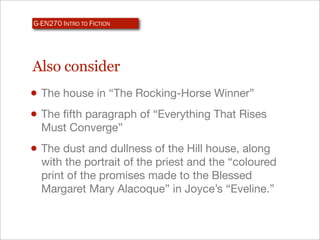 G-EN270 INTRO TO FICTION




Also consider
• The house in “The Rocking-Horse Winner”
• The ﬁfth paragraph of “Everything That Rises
  Must Converge”
• The dust and dullness of the Hill house, along
  with the portrait of the priest and the “coloured
  print of the promises made to the Blessed
  Margaret Mary Alacoque” in Joyce’s “Eveline.”
 