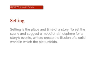 G-EN270 INTRO TO FICTION




Setting
Setting is the place and time of a story. To set the
scene and suggest a mood or atmosphere for a
story’s events, writers create the illusion of a solid
world in which the plot unfolds.
 