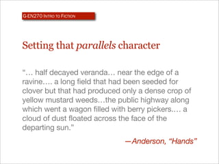 G-EN270 INTRO TO FICTION




Setting that parallels character

“… half decayed veranda… near the edge of a
ravine…. a long field that had been seeded for
clover but that had produced only a dense crop of
yellow mustard weeds…the public highway along
which went a wagon filled with berry pickers.… a
cloud of dust floated across the face of the
departing sun.”
                             —Anderson, “Hands”
 