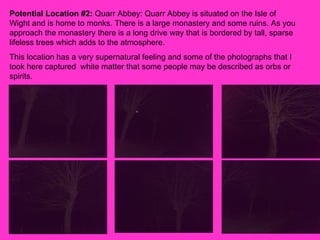 Potential Location #2:  Quarr Abbey: Quarr Abbey is situated on the Isle of Wight and is home to monks. There is a large monastery and some ruins. As you approach the monastery there is a long drive way that is bordered by tall, sparse lifeless trees which adds to the atmosphere.  This location has a very supernatural feeling and some of the photographs that I took here captured  white matter that some people may be described as orbs or spirits.  